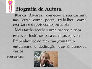        Biografia da Autora.BlancaÁlvarez,  começou a sua carreira nas letras como poeta, trabalhou como escritora e depois como jornalista.  Mais tarde, recebeu uma proposta para      escrever  histórias para crianças e jovens.	Empenhou-se ao máximo ,com tanto      entusiasmo e dedicação ,que já escreveu váriosromances .