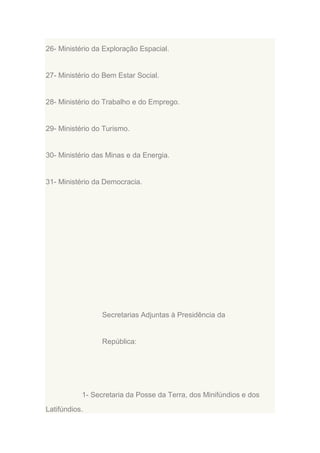 26- Ministério da Exploração Espacial.

27- Ministério do Bem Estar Social.

28- Ministério do Trabalho e do Emprego.

29- Ministério do Turismo.

30- Ministério das Minas e da Energia.

31- Ministério da Democracia.

Secretarias Adjuntas à Presidência da

República:

1- Secretaria da Posse da Terra, dos Minifúndios e dos
Latifúndios.

 