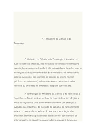 17- Ministério da Ciência e da
Tecnologia:

O Ministério da Ciência e da Tecnologia: irá auxiliar no
avanço científico e técnico, das indústrias e do mercado de trabalho
(na criação de postos de trabalho); além de colaborar também, com as
instituições da República do Brasil. Este ministério: irá incentivar os
setores civis como, por exemplo: as escolas de ensino normal
(públicas ou particulares) e de ensino técnico; as universidades
(federais ou privadas); as empresas; hospitais públicos, etc.

A contribuição do Ministério da Ciência e da Tecnologia à
República do Brasil: será no sentido, de disponibilizar tecnologias a
todos os segmentos civis e mesmo sociais como, por exemplo; à
evolução das indústrias; do mercado de trabalho; do funcionamento
estatal ou mesmo da sociedade. A ciência e a tecnologia: irão
encontrar alternativas para setores sociais como, por exemplo; os
setores ligados ao trânsito; às enxurradas; às secas; à fome e ao

 