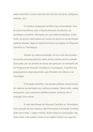 desenvolvimento humano (através das ciências humanas, biológicas,
jurídicas, etc.).

O incentivo à pesquisa científica nas universidades: será
de suma importância, para o desenvolvimento da ciência e da
tecnologia e irá sofrer; alterações em sua institucionalização. Deste
modo, os alunos matriculados em cursos de ciência ou de tecnologia:
poderão disputar vagas no desenvolvimento de projetos de Pesquisa
Científica ou Tecnológica.

Através da institucionalização: de um modo democrático,
de escolha de pesquisadores; estes alunos (citados acima) poderão
fazer parte, por um período de tempo (em geral por um semestre) de
um Programa de Pesquisa Científica ou Tecnológica. A escolha dos
pesquisadores estará discernida; pelo Ministério da Ciência e da
Tecnologia.

A Iniciação Científica: nas escolas públicas, desenvolverá
um sistema de premiação aos melhores projetos. Deste modo, estará
assegurado, que a pesquisa científica escolar contribua com a
evolução civil e social.

O valor das Bolsas de Pesquisa Científica ou Tecnológica
(com duração de seis meses) e das Premiações à Iniciação Científica:
terão como base, o salário mínimo. Estas bolsas ou premiações: irão
variar entre; meio salário mínimo e um salário mínimo (no caso das

 