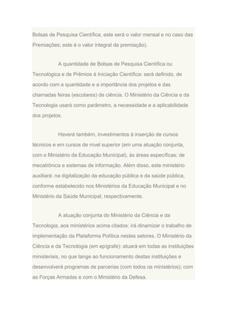 Bolsas de Pesquisa Científica, este será o valor mensal e no caso das
Premiações; este é o valor integral da premiação).

A quantidade de Bolsas de Pesquisa Científica ou
Tecnológica e de Prêmios à Iniciação Científica: será definido, de
acordo com a quantidade e a importância dos projetos e das
chamadas feiras (escolares) de ciência. O Ministério da Ciência e da
Tecnologia usará como parâmetro, a necessidade e a aplicabilidade
dos projetos.

Haverá também, investimentos à inserção de cursos
técnicos e em cursos de nível superior (em uma atuação conjunta,
com o Ministério da Educação Municipal), às áreas específicas; de
mecatrônica e sistemas de informação. Além disso, este ministério
auxiliará: na digitalização da educação pública e da saúde pública,
conforme estabelecido nos Ministérios da Educação Municipal e no
Ministério da Saúde Municipal, respectivamente.

A atuação conjunta do Ministério da Ciência e da
Tecnologia, aos ministérios acima citados: irá dinamizar o trabalho de
implementação da Plataforma Política nestes setores. O Ministério da
Ciência e da Tecnologia (em epígrafe): atuará em todas as instituições
ministeriais, no que tange ao funcionamento destas instituições e
desenvolverá programas de parcerias (com todos os ministérios); com
as Forças Armadas e com o Ministério da Defesa.

 
