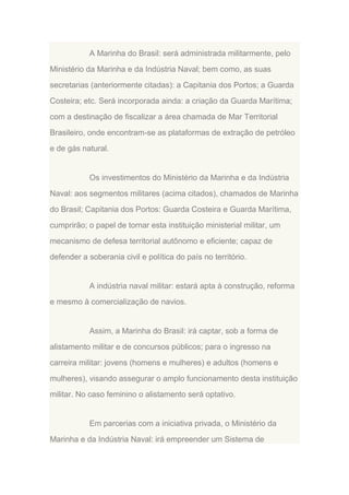 A Marinha do Brasil: será administrada militarmente, pelo
Ministério da Marinha e da Indústria Naval; bem como, as suas
secretarias (anteriormente citadas): a Capitania dos Portos; a Guarda
Costeira; etc. Será incorporada ainda: a criação da Guarda Marítima;
com a destinação de fiscalizar a área chamada de Mar Territorial
Brasileiro, onde encontram-se as plataformas de extração de petróleo
e de gás natural.

Os investimentos do Ministério da Marinha e da Indústria
Naval: aos segmentos militares (acima citados), chamados de Marinha
do Brasil; Capitania dos Portos: Guarda Costeira e Guarda Marítima,
cumprirão; o papel de tornar esta instituição ministerial militar, um
mecanismo de defesa territorial autônomo e eficiente; capaz de
defender a soberania civil e política do país no território.

A indústria naval militar: estará apta à construção, reforma
e mesmo à comercialização de navios.

Assim, a Marinha do Brasil: irá captar, sob a forma de
alistamento militar e de concursos públicos; para o ingresso na
carreira militar: jovens (homens e mulheres) e adultos (homens e
mulheres), visando assegurar o amplo funcionamento desta instituição
militar. No caso feminino o alistamento será optativo.

Em parcerias com a iniciativa privada, o Ministério da
Marinha e da Indústria Naval: irá empreender um Sistema de

 