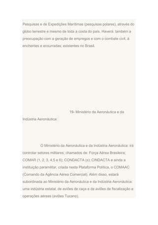 Pesquisas e de Expedições Marítimas (pesquisas polares), através do
globo terrestre e mesmo de toda a costa do país. Haverá: também a
preocupação com a geração de empregos e com o combate civil, à
enchentes e enxurradas; existentes no Brasil.

19- Ministério da Aeronáutica e da
Indústria Aeronáutica:

O Ministério da Aeronáutica e da Indústria Aeronáutica: irá
controlar setores militares; chamados de: Força Aérea Brasileira;
COMAR (1, 2, 3, 4,5 e 6); CONDACTA (s); CINDACTA e ainda a
instituição paramilitar, criada nesta Plataforma Política, o COMAAC
(Comando da Agência Aérea Comercial). Além disso, estará
subordinada ao Ministério da Aeronáutica e da Indústria Aeronáutica:
uma indústria estatal, de aviões de caça e de aviões de fiscalização e
operações aéreas (aviões Tucano).

 