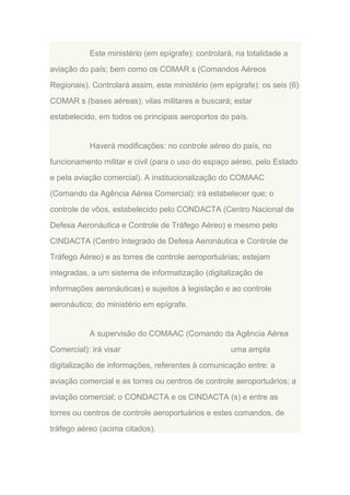 Este ministério (em epígrafe): controlará, na totalidade a
aviação do país; bem como os COMAR s (Comandos Aéreos
Regionais). Controlará assim, este ministério (em epígrafe): os seis (6)
COMAR s (bases aéreas); vilas militares e buscará; estar
estabelecido, em todos os principais aeroportos do país.

Haverá modificações: no controle aéreo do país, no
funcionamento militar e civil (para o uso do espaço aéreo, pelo Estado
e pela aviação comercial). A institucionalização do COMAAC
(Comando da Agência Aérea Comercial): irá estabelecer que; o
controle de vôos, estabelecido pelo CONDACTA (Centro Nacional de
Defesa Aeronáutica e Controle de Tráfego Aéreo) e mesmo pelo
CINDACTA (Centro Integrado de Defesa Aeronáutica e Controle de
Tráfego Aéreo) e as torres de controle aeroportuárias; estejam
integradas, a um sistema de informatização (digitalização de
informações aeronáuticas) e sujeitos à legislação e ao controle
aeronáutico; do ministério em epígrafe.

A supervisão do COMAAC (Comando da Agência Aérea
Comercial): irá visar

uma ampla

digitalização de informações, referentes à comunicação entre: a
aviação comercial e as torres ou centros de controle aeroportuários; a
aviação comercial; o CONDACTA e os CINDACTA (s) e entre as
torres ou centros de controle aeroportuários e estes comandos, de
tráfego aéreo (acima citados).

 