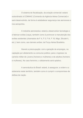 O sistema de fiscalização, da aviação comercial: estará
subordinado à COMAAC (Comando da Agência Aérea Comercial) e
será desenvolvido, de forma à estabelecer segurança nas aeronaves e
nos aeroportos.

A indústria aeronáutica: estará a desenvolver tecnologia e
à fabricar aviões (caça), também como à promover a manutenção dos
aviões existentes (chamados de F 4, F 5, F l4, F 16, Migs, Struder‟s,
etc.); bem como, aos demais aviões; da Força Aérea Brasileira.

Haverá a preocupação: com a geração de empregos, na
captação por alistamento ou concurso público; para o ingresso na
carreira militar de: jovens (homens e mulheres) e de adultos (homens
e mulheres). No caso feminino, o alistamento será optativo.

A aeronáutica do Brasil: estará, à assegurar; a ordem e a
soberania neste território, também como à cumprir o compromisso de
defesa da nação.

 