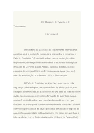 20- Ministério do Exército e do
Treinamento

Internacional:

O Ministério do Exército e do Treinamento Internacional:
constituir-se-á, a instituição ministerial a administrar e comandar o
Exército Brasileiro. O Exército Brasileiro: será a instituição militar
responsável pelo resguardo das fronteiras e de pontos estratégicos
(Palácios do Governo, Bases Aéreas, estradas, cidades, redes e
estações de energia elétrica, de fornecimento de água, gás, etc.),
além da manutenção da soberania civil e política do país.

O Exército Brasileiro: será também responsável pela
segurança pública do país, em caso de falta de efetivo policial; nas
situações determinadas, de Estado de Sítio (no caso da falta de ordem
civil) e nas questões envolvendo; a formação de guerrilhas. Atuará
ainda o Exército Brasileiro: em questões humanitárias como, por
exemplo: na prevenção e contenção de epidemias (caso haja, falta de
efetivo dos profissionais da saúde pública) e em; qualquer espécie de
catástrofe ou calamidade pública (também, nos casos em que: haja a
falta de efetivo dos profissionais da saúde pública e da Defesa Civil).

 