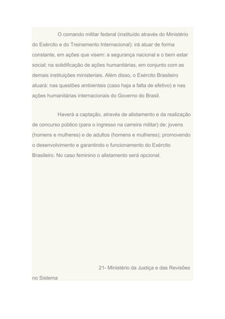 O comando militar federal (instituído através do Ministério
do Exército e do Treinamento Internacional): irá atuar de forma
constante, em ações que visem: a segurança nacional e o bem estar
social; na solidificação de ações humanitárias, em conjunto com as
demais instituições ministeriais. Além disso, o Exército Brasileiro
atuará: nas questões ambientais (caso haja a falta de efetivo) e nas
ações humanitárias internacionais do Governo do Brasil.

Haverá a captação, através de alistamento e da realização
de concurso público (para o ingresso na carreira militar) de: jovens
(homens e mulheres) e de adultos (homens e mulheres); promovendo
o desenvolvimento e garantindo o funcionamento do Exército
Brasileiro. No caso feminino o alistamento será opcional.

21- Ministério da Justiça e das Revisões
no Sistema

 