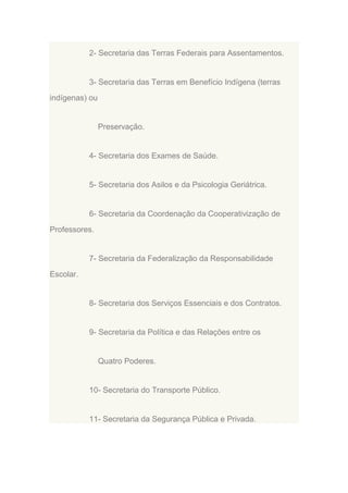 2- Secretaria das Terras Federais para Assentamentos.

3- Secretaria das Terras em Benefício Indígena (terras
indígenas) ou

Preservação.

4- Secretaria dos Exames de Saúde.

5- Secretaria dos Asilos e da Psicologia Geriátrica.

6- Secretaria da Coordenação da Cooperativização de
Professores.

7- Secretaria da Federalização da Responsabilidade
Escolar.

8- Secretaria dos Serviços Essenciais e dos Contratos.

9- Secretaria da Política e das Relações entre os

Quatro Poderes.

10- Secretaria do Transporte Público.

11- Secretaria da Segurança Pública e Privada.

 