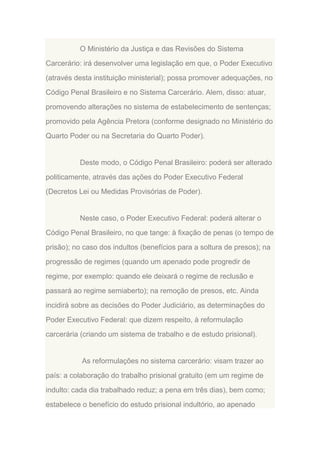O Ministério da Justiça e das Revisões do Sistema
Carcerário: irá desenvolver uma legislação em que, o Poder Executivo
(através desta instituição ministerial); possa promover adequações, no
Código Penal Brasileiro e no Sistema Carcerário. Alem, disso: atuar,
promovendo alterações no sistema de estabelecimento de sentenças;
promovido pela Agência Pretora (conforme designado no Ministério do
Quarto Poder ou na Secretaria do Quarto Poder).

Deste modo, o Código Penal Brasileiro: poderá ser alterado
politicamente, através das ações do Poder Executivo Federal
(Decretos Lei ou Medidas Provisórias de Poder).

Neste caso, o Poder Executivo Federal: poderá alterar o
Código Penal Brasileiro, no que tange: à fixação de penas (o tempo de
prisão); no caso dos indultos (benefícios para a soltura de presos); na
progressão de regimes (quando um apenado pode progredir de
regime, por exemplo: quando ele deixará o regime de reclusão e
passará ao regime semiaberto); na remoção de presos, etc. Ainda
incidirá sobre as decisões do Poder Judiciário, as determinações do
Poder Executivo Federal: que dizem respeito, à reformulação
carcerária (criando um sistema de trabalho e de estudo prisional).

As reformulações no sistema carcerário: visam trazer ao
país: a colaboração do trabalho prisional gratuito (em um regime de
indulto: cada dia trabalhado reduz; a pena em três dias), bem como;
estabelece o benefício do estudo prisional indultório, ao apenado

 