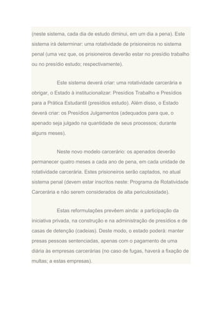(neste sistema, cada dia de estudo diminui, em um dia a pena). Este
sistema irá determinar: uma rotatividade de prisioneiros no sistema
penal (uma vez que, os prisioneiros deverão estar no presídio trabalho
ou no presídio estudo; respectivamente).

Este sistema deverá criar: uma rotatividade carcerária e
obrigar, o Estado à institucionalizar: Presídios Trabalho e Presídios
para a Prática Estudantil (presídios estudo). Além disso, o Estado
deverá criar: os Presídios Julgamentos (adequados para que, o
apenado seja julgado na quantidade de seus processos; durante
alguns meses).

Neste novo modelo carcerário: os apenados deverão
permanecer quatro meses a cada ano de pena, em cada unidade de
rotatividade carcerária. Estes prisioneiros serão captados, no atual
sistema penal (devem estar inscritos neste: Programa de Rotatividade
Carcerária e não serem considerados de alta periculosidade).

Estas reformulações prevêem ainda: a participação da
iniciativa privada, na construção e na administração de presídios e de
casas de detenção (cadeias). Deste modo, o estado poderá: manter
presas pessoas sentenciadas, apenas com o pagamento de uma
diária às empresas carcerárias (no caso de fugas, haverá a fixação de
multas; a estas empresas).

 