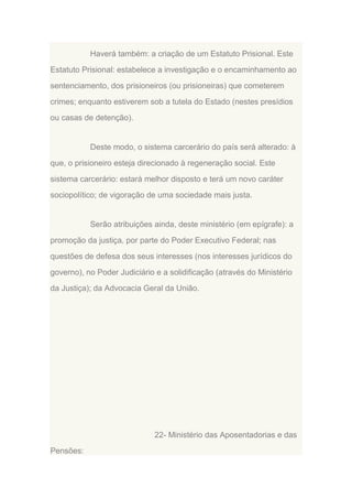 Haverá também: a criação de um Estatuto Prisional. Este
Estatuto Prisional: estabelece a investigação e o encaminhamento ao
sentenciamento, dos prisioneiros (ou prisioneiras) que cometerem
crimes; enquanto estiverem sob a tutela do Estado (nestes presídios
ou casas de detenção).

Deste modo, o sistema carcerário do país será alterado: à
que, o prisioneiro esteja direcionado à regeneração social. Este
sistema carcerário: estará melhor disposto e terá um novo caráter
sociopolítico; de vigoração de uma sociedade mais justa.

Serão atribuições ainda, deste ministério (em epígrafe): a
promoção da justiça, por parte do Poder Executivo Federal; nas
questões de defesa dos seus interesses (nos interesses jurídicos do
governo), no Poder Judiciário e a solidificação (através do Ministério
da Justiça); da Advocacia Geral da União.

22- Ministério das Aposentadorias e das
Pensões:

 