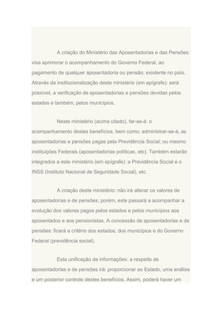 A criação do Ministério das Aposentadorias e das Pensões:
visa aprimorar o acompanhamento do Governo Federal, ao
pagamento de qualquer aposentadoria ou pensão; existente no país.
Através da institucionalização deste ministério (em epígrafe): será
possível, a verificação de aposentadorias e pensões devidas pelos
estados e também, pelos municípios.

Neste ministério (acima citado), far-se-á: o
acompanhamento destes benefícios, bem como; administrar-se-á, as
aposentadorias e pensões pagas pela Previdência Social; ou mesmo
instituições Federais (aposentadorias políticas, etc). Também estarão
integrados a este ministério (em epígrafe): a Previdência Social e o
INSS (Instituto Nacional de Seguridade Social), etc.

A criação deste ministério: não irá alterar os valores de
aposentadorias e de pensões; porém, este passará a acompanhar a
evolução dos valores pagos pelos estados e pelos municípios aos
aposentados e aos pensionistas. A concessão de aposentadorias e de
pensões: ficará a critério dos estados, dos municípios e do Governo
Federal (previdência social).

Esta unificação de informações: a respeito de
aposentadorias e de pensões irá: proporcionar ao Estado, uma análise
e um posterior controle destes benefícios. Assim, poderá haver um

 