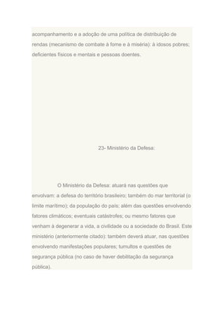 acompanhamento e a adoção de uma política de distribuição de
rendas (mecanismo de combate à fome e à miséria): à idosos pobres;
deficientes físicos e mentais e pessoas doentes.

23- Ministério da Defesa:

O Ministério da Defesa: atuará nas questões que
envolvam: a defesa do território brasileiro; também do mar territorial (o
limite marítimo); da população do país; além das questões envolvendo
fatores climáticos; eventuais catástrofes; ou mesmo fatores que
venham à degenerar a vida, a civilidade ou a sociedade do Brasil. Este
ministério (anteriormente citado): também deverá atuar, nas questões
envolvendo manifestações populares; tumultos e questões de
segurança pública (no caso de haver debilitação da segurança
pública).

 