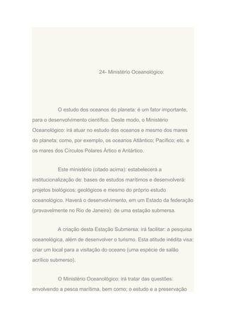 24- Ministério Oceanológico:

O estudo dos oceanos do planeta: é um fator importante,
para o desenvolvimento científico. Deste modo, o Ministério
Oceanológico: irá atuar no estudo dos oceanos e mesmo dos mares
do planeta; como, por exemplo, os oceanos Atlântico; Pacífico; etc. e
os mares dos Círculos Polares Ártico e Antártico.

Este ministério (citado acima): estabelecerá a
institucionalização de: bases de estudos marítimos e desenvolverá:
projetos biológicos; geológicos e mesmo do próprio estudo
oceanológico. Haverá o desenvolvimento, em um Estado da federação
(provavelmente no Rio de Janeiro): de uma estação submersa.

A criação desta Estação Submersa: irá facilitar: a pesquisa
oceanológica, além de desenvolver o turismo. Esta atitude inédita visa:
criar um local para a visitação do oceano (uma espécie de salão
acrílico submerso).

O Ministério Oceanológico: irá tratar das questões:
envolvendo a pesca marítima, bem como; o estudo e a preservação

 