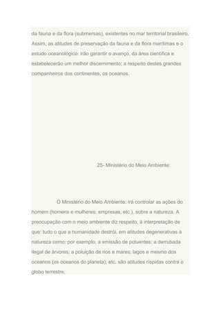 da fauna e da flora (submersas), existentes no mar territorial brasileiro.
Assim, as atitudes de preservação da fauna e da flora marítimas e o
estudo oceanológico: irão garantir o avanço, da área científica e
estabelecerão um melhor discernimento; a respeito destes grandes
companheiros dos continentes, os oceanos.

25- Ministério do Meio Ambiente:

O Ministério do Meio Ambiente: irá controlar as ações do
homem (homens e mulheres; empresas, etc.), sobre a natureza. A
preocupação com o meio ambiente diz respeito, à interpretação de
que: tudo o que a humanidade destrói, em atitudes degenerativas à
natureza como: por exemplo, a emissão de poluentes; a derrubada
ilegal de árvores; a poluição de rios e mares; lagos e mesmo dos
oceanos (os oceanos do planeta); etc. são atitudes ríspidas contra o
globo terrestre.

 