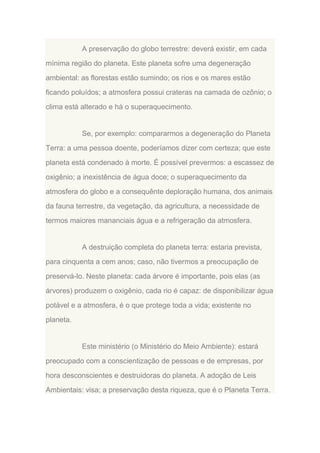 A preservação do globo terrestre: deverá existir, em cada
mínima região do planeta. Este planeta sofre uma degeneração
ambiental: as florestas estão sumindo; os rios e os mares estão
ficando poluídos; a atmosfera possui crateras na camada de ozônio; o
clima está alterado e há o superaquecimento.

Se, por exemplo: compararmos a degeneração do Planeta
Terra: a uma pessoa doente, poderíamos dizer com certeza; que este
planeta está condenado à morte. É possível prevermos: a escassez de
oxigênio; a inexistência de água doce; o superaquecimento da
atmosfera do globo e a consequênte deploração humana, dos animais
da fauna terrestre, da vegetação, da agricultura, a necessidade de
termos maiores mananciais água e a refrigeração da atmosfera.

A destruição completa do planeta terra: estaria prevista,
para cinquenta a cem anos; caso, não tivermos a preocupação de
preservá-lo. Neste planeta: cada árvore é importante, pois elas (as
árvores) produzem o oxigênio, cada rio é capaz: de disponibilizar água
potável e a atmosfera, é o que protege toda a vida; existente no
planeta.

Este ministério (o Ministério do Meio Ambiente): estará
preocupado com a conscientização de pessoas e de empresas, por
hora desconscientes e destruidoras do planeta. A adoção de Leis
Ambientais: visa; a preservação desta riqueza, que é o Planeta Terra.

 
