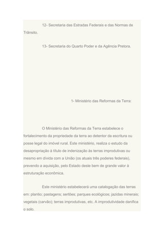 12- Secretaria das Estradas Federais e das Normas de
Trânsito.

13- Secretaria do Quarto Poder e da Agência Pretora.

1- Ministério das Reformas da Terra:

O Ministério das Reformas da Terra estabelece o
fortalecimento da propriedade da terra ao detentor da escritura ou
posse legal do imóvel rural. Este ministério, realiza o estudo da
desapropriação à título de indenização às terras improdutivas ou
mesmo em dívida com a União (os atuais três poderes federais),
prevendo a aquisição, pelo Estado deste bem de grande valor à
estruturação econômica.

Este ministério estabelecerá uma catalogação das terras
em: plantio; pastagens; sertões; parques ecológicos; jazidas minerais;
vegetais (carvão); terras improdutivas, etc. A improdutividade danifica
o solo.

 