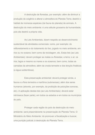 A destruição de florestas, por exemplo: além de diminuir a
produção de oxigênio e alterar a atmosfera do Planeta Terra; destrói o
habitat de inúmeras espécies (da fauna do planeta) de animais. A
destruição do meio ambiente: é uma atitude grosseira da humanidade,
pois ela destrói a própria vida.

As Leis Ambientais, dizem respeito ao desenvolvimento
sustentável de atividades comerciais: como, por exemplo: do
reflorestamento e do tratamento do lixo, jogado no meio ambiente, em
rios ou no oceano; bem como da reciclagem, etc. Estas leis (as Leis
Ambientais): devem proteger as matas ou florestas; a terra; o ar; os
rios; lagos e mesmo os mares e os oceanos; bem como, todas as
camadas da atmosfera; além da crosta terrestre e dos lençóis freáticos
(a água subterrânea).

Esta preservação ambiental: deverá proteger ainda, a
fauna e a flora terrestre e marítima (submersas); além dos seres
humanos (através, por exemplo, da proibição de poluições sonoras,
etc). A aplicação destas leis (as Leis Ambientais): deverá estar
intrínseca (fazer parte), em todos os estados e em todos os municípios
do país.

Proteger cada região do país da destruição do meio
ambiente: será preponderante na preservação do Planeta Terra. O
Ministério do Meio Ambiente: irá promover a fiscalização e buscar,
uma punição judicial; à destruição do Planeta Terra.

 