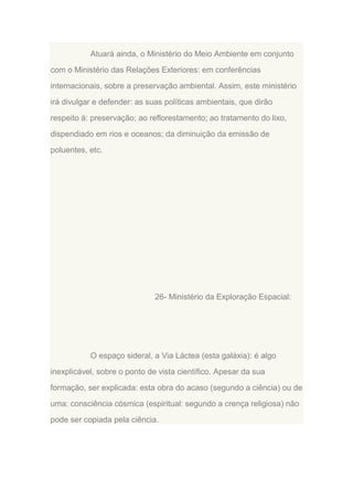 Atuará ainda, o Ministério do Meio Ambiente em conjunto
com o Ministério das Relações Exteriores: em conferências
internacionais, sobre a preservação ambiental. Assim, este ministério
irá divulgar e defender: as suas políticas ambientais, que dirão
respeito à: preservação; ao reflorestamento; ao tratamento do lixo,
dispendiado em rios e oceanos; da diminuição da emissão de
poluentes, etc.

26- Ministério da Exploração Espacial:

O espaço sideral, a Via Láctea (esta galáxia): é algo
inexplicável, sobre o ponto de vista científico. Apesar da sua
formação, ser explicada: esta obra do acaso (segundo a ciência) ou de
uma: consciência cósmica (espiritual: segundo a crença religiosa) não
pode ser copiada pela ciência.

 