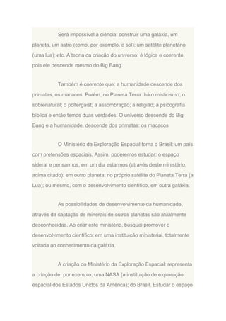 Será impossível à ciência: construir uma galáxia, um
planeta, um astro (como, por exemplo, o sol); um satélite planetário
(uma lua); etc. A teoria da criação do universo: é lógica e coerente,
pois ele descende mesmo do Big Bang.

Também é coerente que: a humanidade descende dos
primatas, os macacos. Porém, no Planeta Terra: há o misticismo; o
sobrenatural; o poltergaist; a assombração; a religião; a psicografia
bíblica e então temos duas verdades. O universo descende do Big
Bang e a humanidade, descende dos primatas: os macacos.

O Ministério da Exploração Espacial torna o Brasil: um país
com pretensões espaciais. Assim, poderemos estudar: o espaço
sideral e pensarmos, em um dia estarmos (através deste ministério,
acima citado): em outro planeta; no próprio satélite do Planeta Terra (a
Lua); ou mesmo, com o desenvolvimento científico, em outra galáxia.

As possibilidades de desenvolvimento da humanidade,
através da captação de minerais de outros planetas são atualmente
desconhecidas. Ao criar este ministério, busquei promover o
desenvolvimento científico; em uma instituição ministerial, totalmente
voltada ao conhecimento da galáxia.

A criação do Ministério da Exploração Espacial: representa
a criação de: por exemplo, uma NASA (a instituição de exploração
espacial dos Estados Unidos da América); do Brasil. Estudar o espaço

 