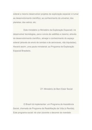 sideral e mesmo desenvolver projetos de exploração espacial: é rumar
ao desenvolvimento científico; ao conhecimento do universo; dos
planetas; dos astros; etc.

Este ministério (o Ministério da Exploração Espacial): irá
desenvolver tecnologias, para o envio de satélites e mesmo; através
do desenvolvimento científico, almejar o conhecimento do espaço
sideral (através do envio de sondas e de aeronaves, não tripuladas).
Haverá assim, uma pauta ministerial; ao Programa de Exploração
Espacial Brasileiro.

27- Ministério do Bem Estar Social:

O Brasil irá implementar: um Programa de Assistência
Social, chamado de Programa de Reabilitação da Vida (o Revida).
Este programa social: irá criar (durante o decorrer do mandato

 