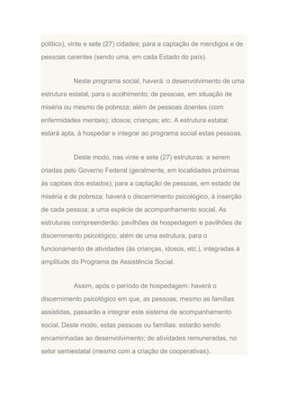 político), vinte e sete (27) cidades; para a captação de mendigos e de
pessoas carentes (sendo uma, em cada Estado do país).

Neste programa social, haverá: o desenvolvimento de uma
estrutura estatal, para o acolhimento; de pessoas, em situação de
miséria ou mesmo de pobreza; além de pessoas doentes (com
enfermidades mentais); idosos; crianças; etc. A estrutura estatal:
estará apta, à hospedar e integrar ao programa social estas pessoas.

Deste modo, nas vinte e sete (27) estruturas: a serem
criadas pelo Governo Federal (geralmente, em localidades próximas
às capitais dos estados); para a captação de pessoas, em estado de
miséria e de pobreza: haverá o discernimento psicológico, à inserção
de cada pessoa; a uma espécie de acompanhamento social. As
estruturas compreenderão: pavilhões de hospedagem e pavilhões de
discernimento psicológico; além de uma estrutura, para o
funcionamento de atividades (às crianças, idosos, etc.), integradas à
amplitude do Programa de Assistência Social.

Assim, após o período de hospedagem: haverá o
discernimento psicológico em que, as pessoas; mesmo as famílias
assistidas, passarão a integrar este sistema de acompanhamento
social. Deste modo, estas pessoas ou famílias: estarão sendo
encaminhadas ao desenvolvimento; de atividades remuneradas, no
setor semiestatal (mesmo com a criação de cooperativas).

 