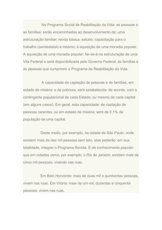No Programa Social de Reabilitação da Vida: as pessoas e
as famílias: serão encaminhadas ao desenvolvimento de; uma
estruturação familiar; renda básica; estudo; capacitação para o
trabalho (semiestatal) e mesmo; à aquisição de uma moradia popular.
A aquisição de uma moradia popular: far-se-á na estruturação de uma
Vila Federal e será disponibilizada pelo Governo Federal; às famílias e
às pessoas que cumprirem o Programa de Reabilitação da Vida.

A capacidade de captação de pessoas e de famílias, em
estado de miséria: e de pobreza, será estabelecida: de acordo, com o
contingente populacional de cada Estado; ou mesmo de cada capital
(em alguns casos). Em geral, esta capacidade: de captação de
pessoas carentes, ou em estado de miséria; será de 0,1% da
população de uma capital.

Deste modo, por exemplo, na cidade de São Paulo: onde
existem mais de dez mil pessoas sem teto, elas poderão: em sua
totalidade, integrar o Programa Revida. É de conhecimento popular:
que em cidades como, por exemplo: o Rio de Janeiro, existam mais de
cinco mil pessoas; vivendo nas ruas.

Em Belo Horizonte: mais de duas mil e quinhentas pessoas,
vivem nas ruas. Em Vitória: mais de um mil, duzentas e cinquenta
pessoas; vivem nas ruas.

 