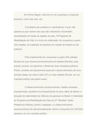 Em Porto Alegre: mais de um mil, duzentas e cinquenta
pessoas; vivem nas ruas, etc.

O problema da carestia ou mendicância, é que: não
apenas os que moram nas ruas são miseráveis; há também,
necessitados em todas as regiões do país. O Programa de
Reabilitação da Vida: é o início da vitalização; de cinquenta e quatro
(54) cidades, de captação de pessoas em estado de miséria ou de
pobreza.

Para implementar-se: cinquenta e quatro (54) cidades
Revida (ao que chamei provisoriamente de cidades Brasília), será
preciso; pensar, em governar o Brasil por dois mandatos políticos.
Porém, acredito ser plenamente possível o desenvolvimento de uma
primeira etapa: de vinte e sete (27) ou mais cidades Revida, em um
mandato político (de quatro anos).

O desenvolvimento socioeconômico, destas camadas
populacionais: auxiliará no enriquecimento do país, além de alterar; a
situação de calamidade de milhares de pessoas no Brasil. A totalidade
do Programa de Reabilitação da Vida (os 27 “Revidas” desta
Plataforma Política): prevê a captação, e o desenvolvimento
socioeconômico de aproximadamente; cento e cinquenta mil (150.000)
pessoas, em um mandato político.

 