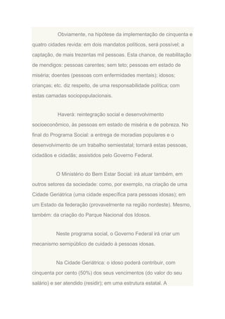 Obviamente, na hipótese da implementação de cinquenta e
quatro cidades revida: em dois mandatos políticos, será possível; a
captação, de mais trezentas mil pessoas. Esta chance, de reabilitação
de mendigos: pessoas carentes; sem teto; pessoas em estado de
miséria; doentes (pessoas com enfermidades mentais); idosos;
crianças; etc. diz respeito, de uma responsabilidade política; com
estas camadas sociopopulacionais.

Haverá: reintegração social e desenvolvimento
socioeconômico, às pessoas em estado de miséria e de pobreza. No
final do Programa Social: a entrega de moradias populares e o
desenvolvimento de um trabalho semiestatal; tornará estas pessoas,
cidadãos e cidadãs; assistidos pelo Governo Federal.

O Ministério do Bem Estar Social: irá atuar também, em
outros setores da sociedade: como, por exemplo, na criação de uma
Cidade Geriátrica (uma cidade específica para pessoas idosas); em
um Estado da federação (provavelmente na região nordeste). Mesmo,
também: da criação do Parque Nacional dos Idosos.

Neste programa social, o Governo Federal irá criar um
mecanismo semipúblico de cuidado à pessoas idosas.

Na Cidade Geriátrica: o idoso poderá contribuir, com
cinquenta por cento (50%) dos seus vencimentos (do valor do seu
salário) e ser atendido (residir); em uma estrutura estatal. A

 
