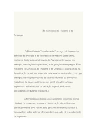 28- Ministério do Trabalho e do
Emprego:

O Ministério do Trabalho e do Emprego: irá desenvolver
políticas de proteção e de valorização do trabalho (esta última,
conforme designado no Ministério do Planejamento; como, por
exemplo, na criação das patronais) e de geração de empregos. Este
ministério (o Ministério do Trabalho e do Emprego): atuará ainda, na
formalização de setores informais; relacionados ao trabalho como, por
exemplo: na cooperativização de setores informais da economia
(catadores de papel; autônomos em geral; artesãos; artistas;
esportistas; trabalhadores da extração vegetal; do turismo;
pescadores; produtores rurais; etc.).

A formalização destes setores (setores informais, acima
citados): da economia; buscará a dinamização, de políticas de
desenvolvimento civil. Assim, será possível: conhecer; planejar e
desenvolver, estes setores informais (em que, não há o recolhimento
de impostos).

 