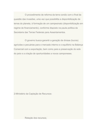 O procedimento de reforma da terra condiz com o final da
questão das invasões, uma vez que possibilita a disponibilização de
terras do planeta, à formação de um campesinato (disponibilização em
regime de financiamento), conforme disposto na pauta política da
Secretaria das Terras Federais para Assentamentos.

O governo busca garantir a geração de divisas (lucros)
agrícolas e pecuárias para o mercado interno e o equilíbrio na Balança
Comercial com a exportação, bem como para a preservação do solo
do país e a criação de oportunidades a novos camponeses.

2-Ministério da Captação de Recursos:

Relação dos recursos;

 