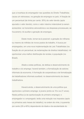 que a incerteza do empregador nas questões do Direito Trabalhista;
causa um retrocesso, na geração de empregos no país. A fixação de
um percentual (de trinta por cento: 30%) do valor devido (após
apurado o valor devido), como o valor máximo indenizável (a serem
acrescidos: os honorários advocatícios e as despesas processuais; se
houverem); irá auxiliar a geração de empregos.

Deste modo, tornar-se-á possível: a geração de milhares
ou mesmo de milhões de novos postos de trabalho. A busca por
empregados, em uma nova implementação de Leis Trabalhistas (na
fixação de um percentual, às reclamações de direitos trabalhistas): irá
oportunizar uma melhor distribuição de rendas; à população (no
Brasil).

Aliado a estas políticas, de defesa e desenvolvimento do
trabalho e do emprego: haverá também, a formalização de setores
informais da economia. A formação de cooperativas e de formalização
de trabalhadores informais auxiliará: no desenvolvimento da classe
trabalhadora.

Haverá ainda, o desenvolvimento de uma política que
oportunize o primeiro emprego: à jovens (entre os 16 e os 21 anos).
Nesta política (a da oportunização do primeiro emprego): o
empregador e o empregado: terão uma redução nos impostos (após
os primeiros seis meses de trabalho); na ordem de vinte, à quarenta
por cento (20 a 40%) dependendo da idade e da escolaridade do

 