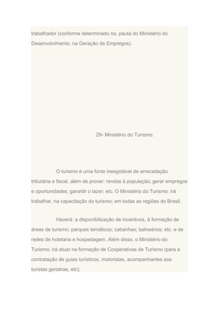 trabalhador (conforme determinado na, pauta do Ministério do
Desenvolvimento: na Geração de Empregos).

29- Ministério do Turismo:

O turismo é uma fonte inesgotável de arrecadação
tributária e fiscal, além de prover: rendas à população; gerar empregos
e oportunidades; garantir o lazer; etc. O Ministério do Turismo: irá
trabalhar, na capacitação do turismo; em todas as regiões do Brasil.

Haverá: a disponibilização de incentivos, à formação de
áreas de turismo; parques temáticos; cabanhas; balneários; etc. e de
redes de hotelaria e hospedagem. Além disso, o Ministério do
Turismo: irá atuar na formação de Cooperativas de Turismo (para a
contratação de guias turísticos, motoristas, acompanhantes aos
turistas geriatras, etc).

 