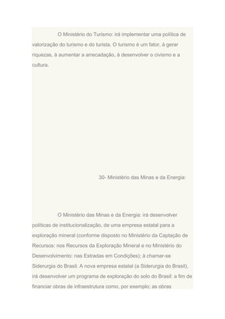 O Ministério do Turismo: irá implementar uma política de
valorização do turismo e do turista. O turismo é um fator, à gerar
riquezas, à aumentar a arrecadação, à desenvolver o civismo e a
cultura.

30- Ministério das Minas e da Energia:

O Ministério das Minas e da Energia: irá desenvolver
políticas de institucionalização, de uma empresa estatal para a
exploração mineral (conforme disposto no Ministério da Captação de
Recursos: nos Recursos da Exploração Mineral e no Ministério do
Desenvolvimento: nas Estradas em Condições); à chamar-se
Siderurgia do Brasil. A nova empresa estatal (a Siderurgia do Brasil),
irá desenvolver um programa de exploração do solo do Brasil: a fim de
financiar obras de infraestrutura como, por exemplo; as obras

 