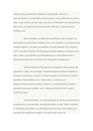 relacionadas às estradas federais (à duplicação, reforma e
pavimentação); à construção de passarelas, para pedestres em todo o
país; à construção do trem bala (previsto no Ministério da Captação de
Recursos: nos Recursos da Exploração Mineral); à exportação de
minérios, etc.

Este ministério (o Ministério das Minas e da Energia): irá
administrar as empresas estatais (como, por exemplo, as empresas de
energia elétrica, extração de petróleo e do gás natural); em conjunto
com o Governo Federal. As empresas estatais ligadas a energia ou ao
solo; como, por exemplo, as hidroelétricas ou a Petrobrás terão o
desenvolvimento de uma Política de Expansão de Negócios.

Nesta Política de Expansão de Negócios: estas empresas
passarão a atuar, por exemplo: na estruturação de setores ligados à:
medicina preventiva; ao lazer; à oportunização de serviços de ordem
bancária (microcréditos, etc.); bem como, à cultura e ao
desenvolvimento social. Assim, haverá o comprometimento destas
grandes empresas estatais, com o desenvolvimento civil, social e
cultural do país.

Haverá também, a instrumentação de fontes renováveis de
energia como, por exemplo, de energia eólica e solar. Este ministério
(o Ministério das Minas e da Energia) irá promover: uma política de:
aumento do potencial energético do país; bem como de

 