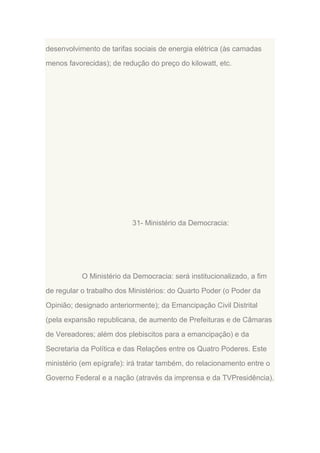 desenvolvimento de tarifas sociais de energia elétrica (às camadas
menos favorecidas); de redução do preço do kilowatt, etc.

31- Ministério da Democracia:

O Ministério da Democracia: será institucionalizado, a fim
de regular o trabalho dos Ministérios: do Quarto Poder (o Poder da
Opinião; designado anteriormente); da Emancipação Civil Distrital
(pela expansão republicana, de aumento de Prefeituras e de Câmaras
de Vereadores; além dos plebiscitos para a emancipação) e da
Secretaria da Política e das Relações entre os Quatro Poderes. Este
ministério (em epígrafe): irá tratar também, do relacionamento entre o
Governo Federal e a nação (através da imprensa e da TVPresidência).

 