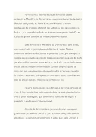 Haverá ainda, através da pauta ministerial (deste
ministério: o Ministério da Democracia), o acompanhamento da Justiça
Eleitoral: designando ao Poder Executivo Federal, o ato de
fiscalização do processo eleitoral; das votações; das apurações; etc.
Assim, o processo eleitoral não será somente competência do Poder
Judiciário: porém também, do Poder Executivo Federal.

Este ministério (o Ministério da Democracia) será ainda,
responsável pela organização de plebiscitos à nação. Nestes
plebiscitos: serão tratados; temas importantes como, por exemplo: a
respeito das execuções penais (a fixação de penas); da pena de morte
(para homicidas: uma vez caracterizado homicídio premeditado e com
provas cabais: imagens ou confissões); prisão perpétua (para os
casos em que, os prisioneiros são condenados a inúmeras décadas
de prisão); casamento entre pessoas do mesmo sexo; pedofilias (em
caso de provas cabais, imagens ou confissões); etc.

Reger a democracia: é aceitar que, o governo pertence ao
povo. A democracia deve estar sob o âmbito, de evolução de direitos
civis: à gerar legislações, que defendam a liberdade da nação, a
igualdade e ainda a ascensão sociocivil.

Através da democracia (o governo do povo, ou o povo
governante): poderemos decidir o que, achamos adequado à nossa
sociedade. Pensar democraticamente é saber que: cada um tem o

 