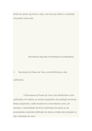 direito de opinar; governar o país, com as suas idéias e consolidar,
uma pátria mais justa.

Secretarias Adjuntas à Presidência da República:

1-

Secretaria da Posse da Terra, dos Minifúndios e dos

Latifúndios:

A Secretaria da Posse da Terra, dos Minifúndios e dos
Latifúndios: irá realizar um amplo prognóstico de avaliação de terras.
Neste prognóstico, serão levados em conta fatores como; por
exemplo: a propriedade da terra (verificação da posse ou da
propriedade); extensão (definição da área) e análise de produção no
solo (utilização do solo).

 