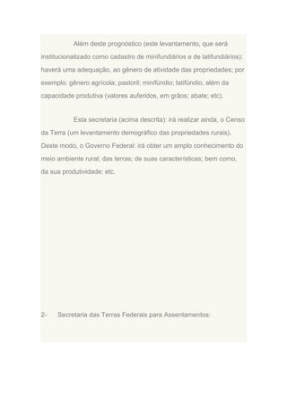 Além deste prognóstico (este levantamento, que será
institucionalizado como cadastro de minifundiários e de latifundiários):
haverá uma adequação, ao gênero de atividade das propriedades; por
exemplo: gênero agrícola; pastoril; minifúndio; latifúndio; além da
capacidade produtiva (valores auferidos, em grãos; abate; etc).

Esta secretaria (acima descrita): irá realizar ainda, o Censo
da Terra (um levantamento demográfico das propriedades rurais).
Deste modo, o Governo Federal: irá obter um amplo conhecimento do
meio ambiente rural; das terras; de suas características; bem como,
da sua produtividade: etc.

2-

Secretaria das Terras Federais para Assentamentos:

 