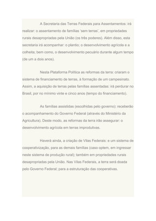 A Secretaria das Terras Federais para Assentamentos: irá
realizar: o assentamento de famílias „sem terras‟, em propriedades
rurais desapropriadas pela União (os três poderes). Além disso, esta
secretaria irá acompanhar: o plantio; o desenvolvimento agrícola e a
colheita; bem como, o desenvolvimento pecuário durante algum tempo
(de um a dois anos).

Nesta Plataforma Política as reformas da terra: criaram o
sistema de financiamento de terras, à formação de um campesinato.
Assim, a aquisição de terras pelas famílias assentadas: irá perdurar no
Brasil, por no mínimo vinte e cinco anos (tempo do financiamento).

As famílias assistidas (escolhidas pelo governo): receberão
o acompanhamento do Governo Federal (através do Ministério da
Agricultura). Deste modo, as reformas da terra irão assegurar: o
desenvolvimento agrícola em terras improdutivas.

Haverá ainda, a criação de Vilas Federais: e um sistema de
cooperativização, para as demais famílias (caso optem, em ingressar
neste sistema de produção rural); também em propriedades rurais
desapropriadas pela União. Nas Vilas Federais, a terra será doada
pelo Governo Federal; para a estruturação das cooperativas.

 