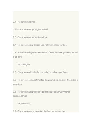 2.1 - Recursos da água.

2.2 - Recursos da exploração mineral.

2.3 - Recursos da exploração animal.

2.4 - Recursos da exploração vegetal (fontes renováveis).

2.5 - Recursos do ajuste da máquina pública, do enxugamento estatal
e do corte

de privilégios.

2.6 - Recursos da tributação dos estados e dos municípios.

2.7 - Recursos dos investimentos do governo no mercado financeiro e
de ações.

2.8 - Recursos da captação de parcerias ao desenvolvimento
intraeconômico

(investidores).

2.9 - Recursos da arrecadação tributária das autarquias.

 