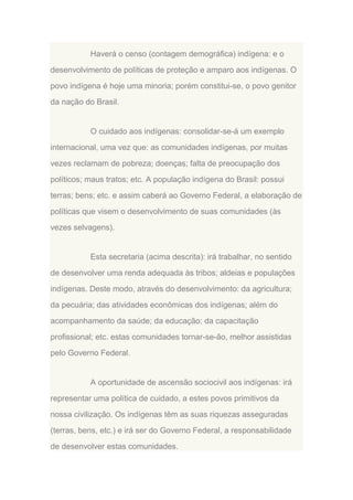 Haverá o censo (contagem demográfica) indígena: e o
desenvolvimento de políticas de proteção e amparo aos indígenas. O
povo indígena é hoje uma minoria; porém constitui-se, o povo genitor
da nação do Brasil.

O cuidado aos indígenas: consolidar-se-á um exemplo
internacional, uma vez que: as comunidades indígenas, por muitas
vezes reclamam de pobreza; doenças; falta de preocupação dos
políticos; maus tratos; etc. A população indígena do Brasil: possui
terras; bens; etc. e assim caberá ao Governo Federal, a elaboração de
políticas que visem o desenvolvimento de suas comunidades (às
vezes selvagens).

Esta secretaria (acima descrita): irá trabalhar, no sentido
de desenvolver uma renda adequada às tribos; aldeias e populações
indígenas. Deste modo, através do desenvolvimento: da agricultura;
da pecuária; das atividades econômicas dos indígenas; além do
acompanhamento da saúde; da educação; da capacitação
profissional; etc. estas comunidades tornar-se-ão, melhor assistidas
pelo Governo Federal.

A oportunidade de ascensão sociocivil aos indígenas: irá
representar uma política de cuidado, a estes povos primitivos da
nossa civilização. Os indígenas têm as suas riquezas asseguradas
(terras, bens, etc.) e irá ser do Governo Federal, a responsabilidade
de desenvolver estas comunidades.

 