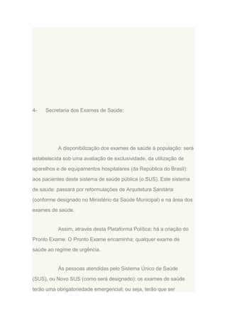 4-

Secretaria dos Exames de Saúde:

A disponibilização dos exames de saúde à população: será
estabelecida sob uma avaliação de exclusividade, da utilização de
aparelhos e de equipamentos hospitalares (da República do Brasil):
aos pacientes deste sistema de saúde pública (o SUS). Este sistema
de saúde: passará por reformulações de Arquitetura Sanitária
(conforme designado no Ministério da Saúde Municipal) e na área dos
exames de saúde.

Assim, através desta Plataforma Política: há a criação do
Pronto Exame. O Pronto Exame encaminha; qualquer exame de
saúde ao regime de urgência.

Às pessoas atendidas pelo Sistema Único de Saúde
(SUS), ou Novo SUS (como será designado): os exames de saúde
terão uma obrigatoriedade emergencial; ou seja, terão que ser

 