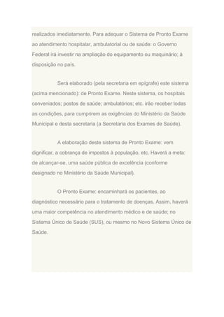realizados imediatamente. Para adequar o Sistema de Pronto Exame
ao atendimento hospitalar, ambulatorial ou de saúde: o Governo
Federal irá investir na ampliação do equipamento ou maquinário; à
disposição no país.

Será elaborado (pela secretaria em epígrafe) este sistema
(acima mencionado): de Pronto Exame. Neste sistema, os hospitais
conveniados; postos de saúde; ambulatórios; etc. irão receber todas
as condições, para cumprirem as exigências do Ministério da Saúde
Municipal e desta secretaria (a Secretaria dos Exames de Saúde).

A elaboração deste sistema de Pronto Exame: vem
dignificar, a cobrança de impostos à população, etc. Haverá a meta:
de alcançar-se, uma saúde pública de excelência (conforme
designado no Ministério da Saúde Municipal).

O Pronto Exame: encaminhará os pacientes, ao
diagnóstico necessário para o tratamento de doenças. Assim, haverá
uma maior competência no atendimento médico e de saúde; no
Sistema Único de Saúde (SUS), ou mesmo no Novo Sistema Único de
Saúde.

 