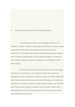 5-

Secretaria dos Asilos e da Psicologia Geriátrica:

A Secretaria dos Asilos e da Psicologia Geriátrica: irá
fiscalizar e instituir: políticas de proteção aos idosos em asilos e casas
de geriatria. Além disso, esta secretaria (acima descrita): irá
desenvolver um Programa de Amparo aos Idosos (programa federal),
com a institucionalização de uma Psicologia Geriátrica e criação de
uma Cidade Geriátrica (conforme designado, no Ministério do Bem
Estar Social).

O funcionamento da Secretaria dos Asilos e da Psicologia
Geriátrica: irá desenvolver: um Programa Social de aumento da
qualidade de vida dos geriatras (idosos); criação da Cidade Geriátrica
e do Parque Nacional dos Idosos; de Asilos Federais; etc. Na Cidade
Geriátrica e nos Asilos Federais: o idoso poderá residir e ser assistido
pelo Programa de Amparo aos Idosos (acima citado): neste caso, a
participação do idoso é de cinquenta por cento dos seus benefícios,
aposentadorias ou pensões.

 