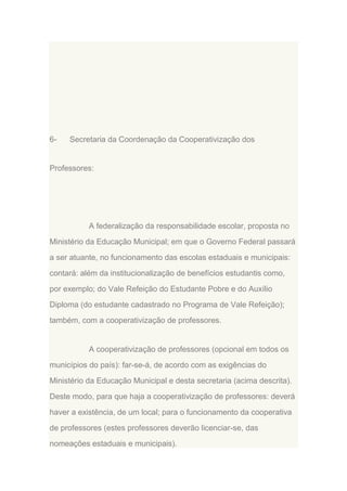 6-

Secretaria da Coordenação da Cooperativização dos

Professores:

A federalização da responsabilidade escolar, proposta no
Ministério da Educação Municipal; em que o Governo Federal passará
a ser atuante, no funcionamento das escolas estaduais e municipais:
contará: além da institucionalização de benefícios estudantis como,
por exemplo; do Vale Refeição do Estudante Pobre e do Auxílio
Diploma (do estudante cadastrado no Programa de Vale Refeição);
também, com a cooperativização de professores.

A cooperativização de professores (opcional em todos os
municípios do país): far-se-á, de acordo com as exigências do
Ministério da Educação Municipal e desta secretaria (acima descrita).
Deste modo, para que haja a cooperativização de professores: deverá
haver a existência, de um local; para o funcionamento da cooperativa
de professores (estes professores deverão licenciar-se, das
nomeações estaduais e municipais).

 