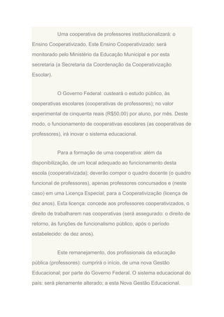 Uma cooperativa de professores institucionalizará: o
Ensino Cooperativizado. Este Ensino Cooperativizado: será
monitorado pelo Ministério da Educação Municipal e por esta
secretaria (a Secretaria da Coordenação da Cooperativização
Escolar).

O Governo Federal: custeará o estudo público, às
cooperativas escolares (cooperativas de professores); no valor
experimental de cinquenta reais (R$50,00) por aluno, por mês. Deste
modo, o funcionamento de cooperativas escolares (as cooperativas de
professores), irá inovar o sistema educacional.

Para a formação de uma cooperativa: além da
disponibilização, de um local adequado ao funcionamento desta
escola (cooperativizada); deverão compor o quadro docente (o quadro
funcional de professores), apenas professores concursados e (neste
caso) em uma Licença Especial; para a Cooperativização (licença de
dez anos). Esta licença: concede aos professores cooperativizados, o
direito de trabalharem nas cooperativas (será assegurado: o direito de
retorno, às funções de funcionalismo público, após o período
estabelecido: de dez anos).

Este remanejamento, dos profissionais da educação
pública (professores): cumprirá o início, de uma nova Gestão
Educacional; por parte do Governo Federal. O sistema educacional do
país: será plenamente alterado; a esta Nova Gestão Educacional.

 