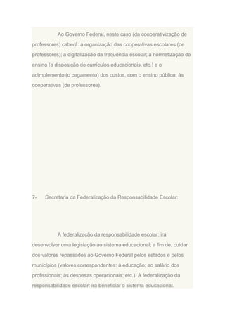 Ao Governo Federal, neste caso (da cooperativização de
professores) caberá: a organização das cooperativas escolares (de
professores); a digitalização da frequência escolar; a normatização do
ensino (a disposição de currículos educacionais, etc.) e o
adimplemento (o pagamento) dos custos, com o ensino público; às
cooperativas (de professores).

7-

Secretaria da Federalização da Responsabilidade Escolar:

A federalização da responsabilidade escolar: irá
desenvolver uma legislação ao sistema educacional; a fim de, cuidar
dos valores repassados ao Governo Federal pelos estados e pelos
municípios (valores correspondentes: à educação; ao salário dos
profissionais; às despesas operacionais; etc.). A federalização da
responsabilidade escolar: irá beneficiar o sistema educacional.

 
