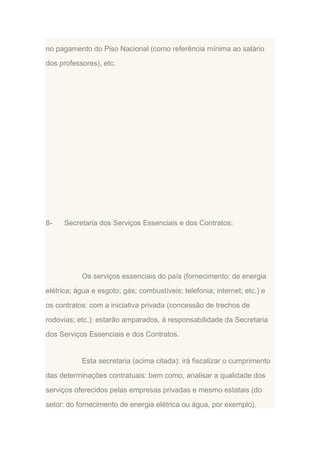 no pagamento do Piso Nacional (como referência mínima ao salário
dos professores), etc.

8-

Secretaria dos Serviços Essenciais e dos Contratos:

Os serviços essenciais do país (fornecimento: de energia
elétrica; água e esgoto; gás; combustíveis; telefonia; internet; etc.) e
os contratos: com a iniciativa privada (concessão de trechos de
rodovias; etc.): estarão amparados, à responsabilidade da Secretaria
dos Serviços Essenciais e dos Contratos.

Esta secretaria (acima citada): irá fiscalizar o cumprimento
das determinações contratuais: bem como, analisar a qualidade dos
serviços oferecidos pelas empresas privadas e mesmo estatais (do
setor: do fornecimento de energia elétrica ou água, por exemplo).

 