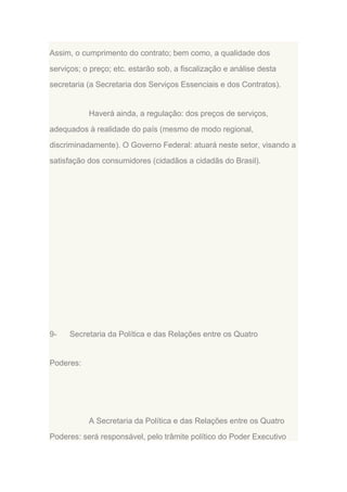 Assim, o cumprimento do contrato; bem como, a qualidade dos
serviços; o preço; etc. estarão sob, a fiscalização e análise desta
secretaria (a Secretaria dos Serviços Essenciais e dos Contratos).

Haverá ainda, a regulação: dos preços de serviços,
adequados à realidade do país (mesmo de modo regional,
discriminadamente). O Governo Federal: atuará neste setor, visando a
satisfação dos consumidores (cidadãos a cidadãs do Brasil).

9-

Secretaria da Política e das Relações entre os Quatro

Poderes:

A Secretaria da Política e das Relações entre os Quatro
Poderes: será responsável, pelo trâmite político do Poder Executivo

 